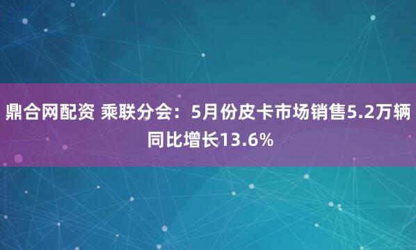 鼎合网配资 乘联分会：5月份皮卡市场销售5.2万辆 同比增长13.6%