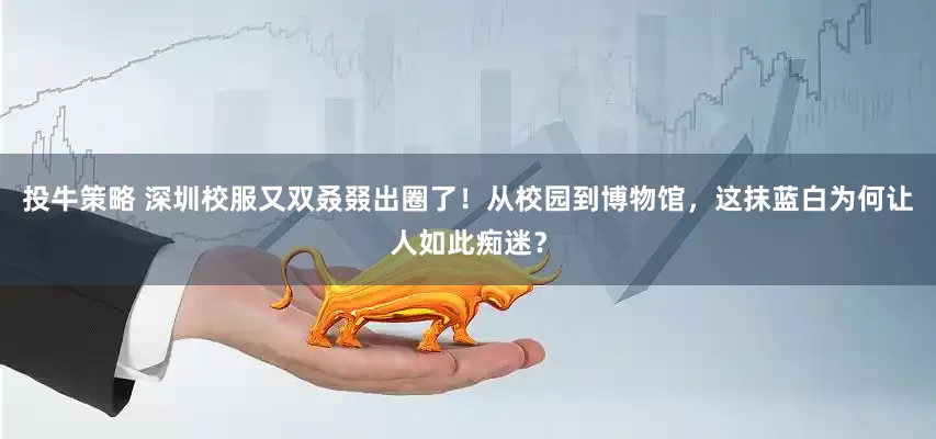 投牛策略 深圳校服又双叒叕出圈了！从校园到博物馆，这抹蓝白为何让人如此痴迷？