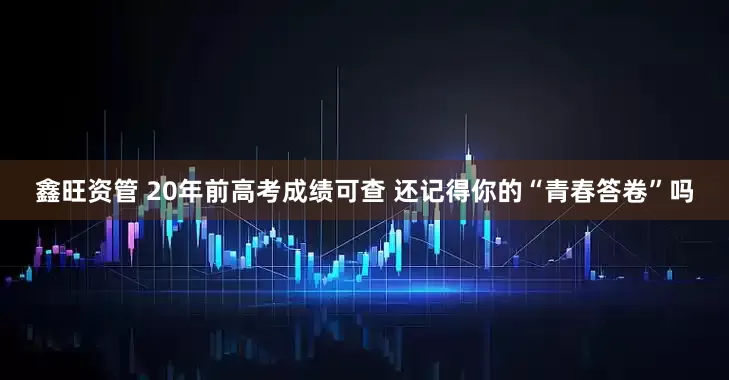 鑫旺资管 20年前高考成绩可查 还记得你的“青春答卷”吗