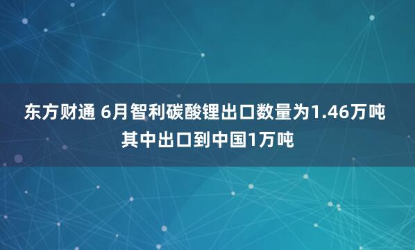 东方财通 6月智利碳酸锂出口数量为1.46万吨 其中出口到中国1万吨