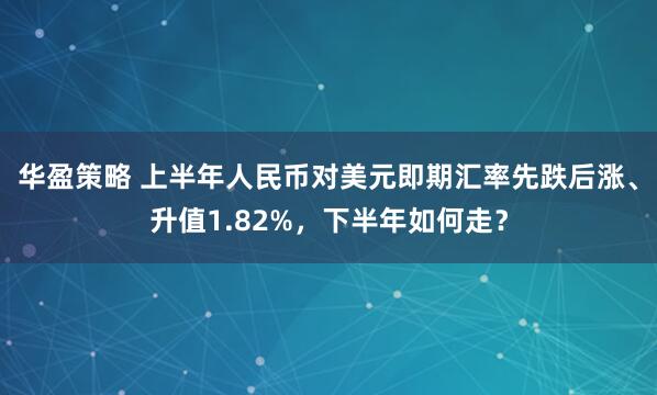 华盈策略 上半年人民币对美元即期汇率先跌后涨、升值1.82%，下半年如何走？