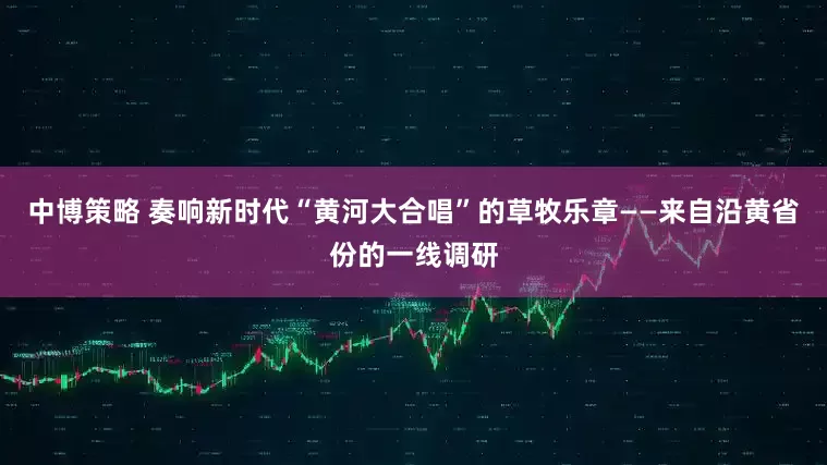 中博策略 奏响新时代“黄河大合唱”的草牧乐章——来自沿黄省份的一线调研