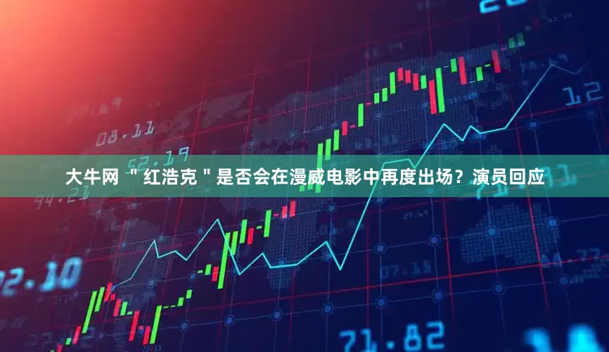 大牛网 ＂红浩克＂是否会在漫威电影中再度出场？演员回应