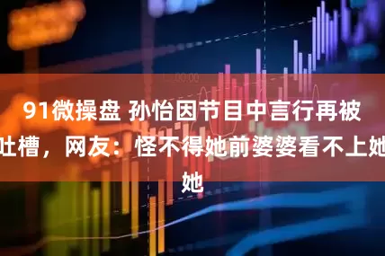 91微操盘 孙怡因节目中言行再被吐槽，网友：怪不得她前婆婆看不上她