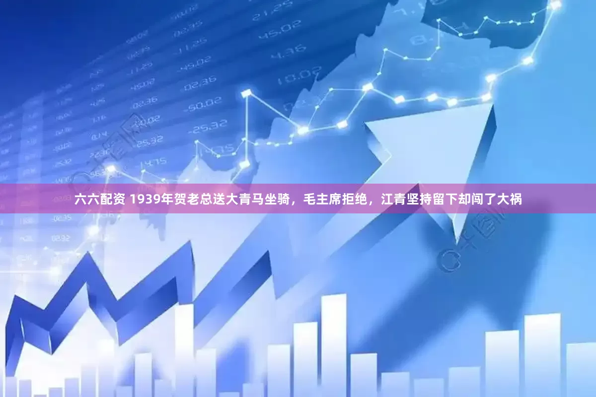 六六配资 1939年贺老总送大青马坐骑，毛主席拒绝，江青坚持留下却闯了大祸