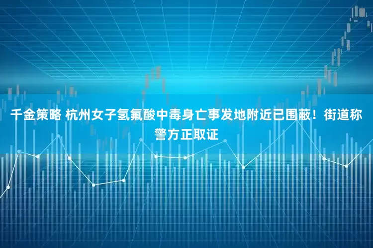 千金策略 杭州女子氢氟酸中毒身亡事发地附近已围蔽！街道称警方正取证