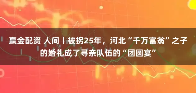 赢金配资 人间丨被拐25年，河北“千万富翁”之子的婚礼成了寻亲队伍的“团圆宴”