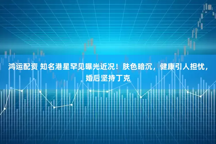 鸿运配资 知名港星罕见曝光近况！肤色暗沉，健康引人担忧，婚后坚持丁克