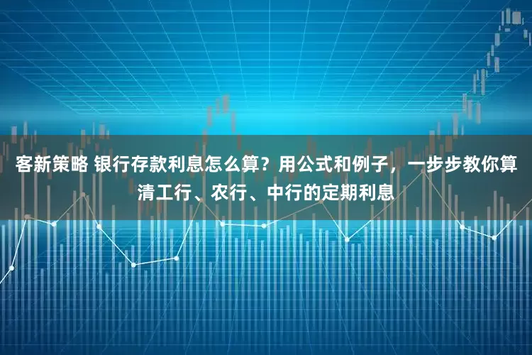 客新策略 银行存款利息怎么算？用公式和例子，一步步教你算清工行、农行、中行的定期利息