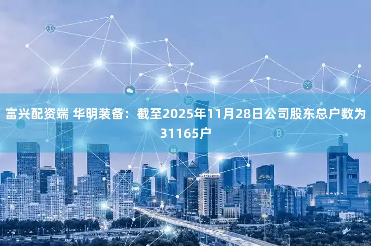 富兴配资端 华明装备：截至2025年11月28日公司股东总户数为31165户