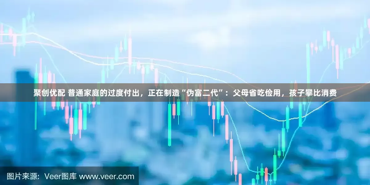 聚创优配 普通家庭的过度付出，正在制造“伪富二代”：父母省吃俭用，孩子攀比消费