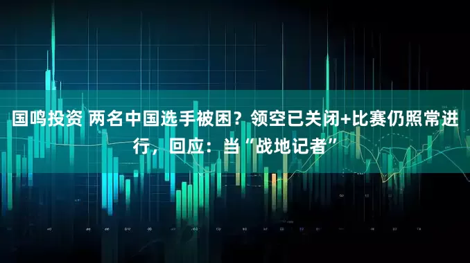 国鸣投资 两名中国选手被困？领空已关闭+比赛仍照常进行，回应：当“战地记者”