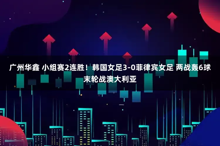广州华鑫 小组赛2连胜！韩国女足3-0菲律宾女足 两战轰6球末轮战澳大利亚